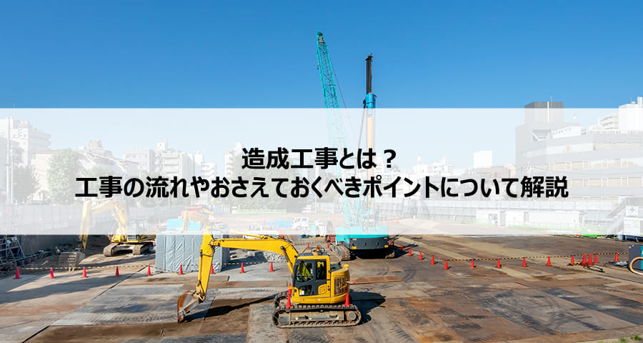 造成工事とは？工事の流れや抑えておくべきポイントについて解説