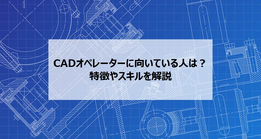 CADオペレーターに向いている人は？特徴やスキルを解説