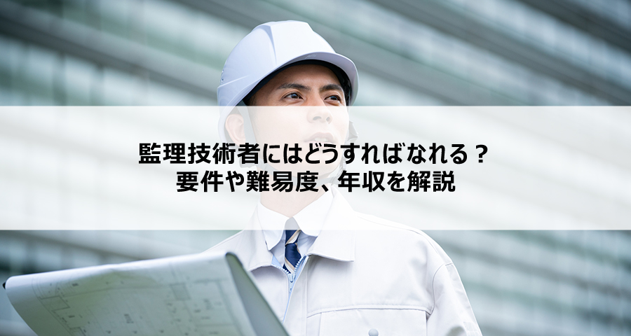 監理技術者にはどうすればなれる？要件や難易度、年収を解説